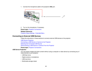 Page 41

1.
Connect themicrophone cabletothe projectors Micport.
 2.
Turn onthe microphone, ifnecessary.
 Parent
topic:Projector Connections
 Related
references
 Projector
SetupSettings -Extended Menu
 Connecting
toExternal USBDevices
 Follow
theinstructions inthese sections toconnect external USBdevices tothe projector.
 USB
Device Projection
 Connecting
aUSB Device orCamera tothe Projector
 Selecting
theConnected USBSource
 Disconnecting
aUSB Device orCamera FromtheProjector
 Parent
topic:Projector...