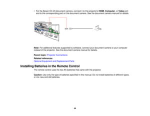 Page 44

•
For theEpson DC-20 document camera,connectitto the projectors HDMI,Computer ,or Video port
 and
tothe corresponding portonthe document camera.Seethedocument cameramanualfordetails.
 Note:
Foradditional featuressupported bysoftware, connectyourdocument cameratoyour computer
 instead
ofthe projector. Seethedocument cameramanualfordetails.
 Parent
topic:Projector Connections
 Related
references
 Optional
Equipment andReplacement Parts
 Installing
Batteriesinthe Remote Control
 The
remote...