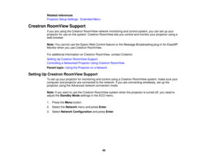 Page 66

Related
references
 Projector
SetupSettings -Extended Menu
 Crestron
RoomView Support
 If
you areusing theCrestron RoomView networkmonitoring andcontrol system, youcansetupyour
 projector
foruse onthe system. Crestron RoomView letsyou control andmonitor yourprojector usinga
 web
browser.
 Note:
Youcannot usetheEpson WebControl featureorthe Message Broadcasting plug-inforEasyMP
 Monitor
whenyouuseCrestron RoomView.
 For
additional information onCrestron RoomView, contactCrestron.
 Setting
UpCrestron...