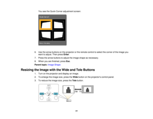 Page 77

You
seetheQuick Corner adjustment screen:
 6.
Use thearrow buttons onthe projector orthe remote controltoselect thecorner ofthe image you
 want
toadjust. Thenpress Enter.
 7.
Press thearrow buttons toadjust theimage shape asnecessary.
 8.
When youarefinished, pressEsc.
 Parent
topic:Image Shape
 Resizing
theImage withtheWide andTele Buttons
 1.
Turn onthe projector anddisplay animage.
 2.
Toenlarge theimage size,press theWide button onthe projectors controlpanel.
 3.
Toreduce theimage size,press...