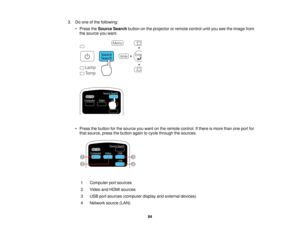 Page 84

3.
Doone ofthe following:
 •
Press theSource Searchbuttononthe projector orremote controluntilyouseetheimage from
 the
source youwant.
 •
Press thebutton forthe source youwant onthe remote control. Ifthere ismore thanoneport for
 that
source, pressthebutton againtocycle through thesources.
 1
 Computer
portsources
 2
 Video
andHDMI sources
 3
 USB
portsources (computer displayandexternal devices)
 4
 Network
source(LAN)
 84    