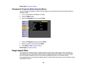 Page 86

Parent
topic:Projection Modes
 Changing
theProjection ModeUsing theMenus
 You
canchange theprojection modetoflip the image overtop-to-bottom and/orleft-to-right usingthe
 projector
menus.
 1.
Turn onthe projector anddisplay animage.
 2.
Press theMenu button.
 3.
Select theExtended menuandpress Enter.
 4.
Select theProjection settingandpress Enter.
 5.
Select aprojection modeandpress Enter.
 6.
Press Menu orEsc toexit themenus.
 Parent
topic:Projection Modes
 Image
Aspect Ratio
 The
projector candisplay...