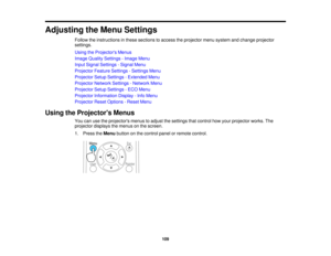 Page 109

Adjusting
theMenu Settings
 Follow
theinstructions inthese sections toaccess theprojector menusystem andchange projector
 settings.

Using
theProjector s Menus
 Image
Quality Settings -Image Menu
 Input
Signal Settings -Signal Menu
 Projector
FeatureSettings -Settings Menu
 Projector
SetupSettings -Extended Menu
 Projector
NetworkSettings-Network Menu
 Projector
SetupSettings -ECO Menu
 Projector
Information Display-Info Menu
 Projector
ResetOptions -Reset Menu
 Using
theProjector s Menus
 You...