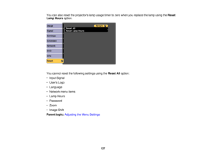 Page 127

You
canalso reset theprojectors lampusage timertozero when youreplace thelamp using theReset
 Lamp
Hours option.
 You
cannot resetthefollowing settingsusingtheReset Alloption:
 •
Input Signal
 •
Users Logo
 •
Language
 •
Network menuitems
 •
Lamp Hours
 •
Password
 •
Zoom
 •
Image Shift
 Parent
topic:Adjusting theMenu Settings
 127 