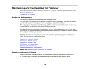 Page 128

Maintaining
andTransporting theProjector
 Follow
theinstructions inthese sections tomaintain yourprojector andtransport itfrom place toplace.
 Projector
Maintenance
 Transporting
theProjector
 Projector
Maintenance
 Your
projector needslittlemaintenance tokeep working atits best.
 You
may need toclean theprojection windowandobstacle sensorperiodically, andclean theairfilter
 and
airvents toprevent theprojector fromoverheating duetoblocked ventilation.
 The
only parts youshould replace arethelamp,...