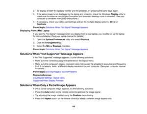 Page 155

2.
Todisplay onboth thelaptops monitorandtheprojector, trypressing thesame keysagain.
 3.
Ifthe same image isnot displayed bythe laptop andprojector, checktheWindows Displayutilityto
 make
suretheexternal monitorportisenabled andextended desktopmodeisdisabled. (Seeyour
 computer
orWindows manualforinstructions.)
 4.
Ifnecessary, checkyourvideo cardsettings andsetthe multiple displayoptiontoMirror or
 Duplicate
.
 Parent
topic:Solutions WhenNo Signal Message Appears
 Displaying
FromaMac Laptop
 If
you...