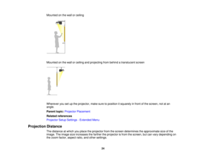 Page 24

Mounted
onthe wall orceiling
 Mounted
onthe wall orceiling andprojecting frombehind atranslucent screen
 Wherever
yousetupthe projector, makesuretoposition itsquarely infront ofthe screen, notatan
 angle.

Parent
topic:Projector Placement
 Related
references
 Projector
SetupSettings -Extended Menu
 Projection
Distance
 The
distance atwhich youplace theprojector fromthescreen determines theapproximate sizeofthe
 image.
Theimage sizeincreases thefarther theprojector isfrom thescreen, butcan vary...