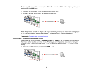 Page 33

Contact
Appleforcompatible adapteroptions. OlderMaccomputers (2009andearlier) maynotsupport
 audio
through theHDMI port.
 1.
Connect theHDMI cabletoyour computers HDMIoutput port.
 2.
Connect theother endtoone ofthe projectors HDMIports.
 Note:
Theprojector convertsthedigital audiosignal sentfrom yourcomputer intoamono analog signal
 for
the internal speaker orastereo analog signalifyou areconnecting toexternal speakers.
 Parent
topic:Connecting toComputer Sources
 Connecting
toaComputer forUSB Mouse...