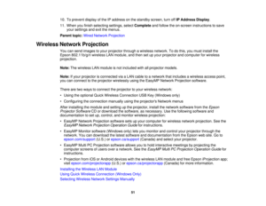 Page 51

10.
Toprevent displayofthe IPaddress onthe standby screen,turnoffIPAddress Display.
 11.
When youfinish selecting settings,selectComplete andfollow theon-screen instructions tosave
 your
settings andexitthemenus.
 Parent
topic:WiredNetwork Projection
 Wireless
NetworkProjection
 You
cansend images toyour projector throughawireless network. Todothis, youmust install the
 Epson
802.11b/g/n wirelessLANmodule, andthen setupyour projector andcomputer forwireless
 projection.

Note:
Thewireless LANmodule...