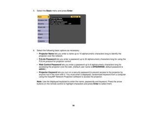 Page 56

5.
Select theBasic menuandpress Enter.
 6.
Select thefollowing basicoptions asnecessary:
 •
Projector Nameletsyou enter aname upto16 alphanumeric characterslongtoidentify the
 projector
overthenetwork.
 •
PJLink Password letsyou enter apassword upto32 alphanumeric characterslongforusing the
 PJLink
protocol forprojector control.
 •
Web Control Password letsyou enter apassword upto8alphanumeric characterslongfor
 accessing
theprojector overtheweb. (Default username isEPSONWEB ;default password is...