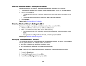 Page 59

Selecting
WirelessNetworkSettingsinWindows
 Before
connecting tothe projector, selectthecorrect wireless networkonyour computer.
 1.
Toaccess yourwireless utilitysoftware, double-click thenetwork icononthe Windows taskbar.
 2.
Doone ofthe following:
 •
Ifyour projector isset uponanexisting network (Advanced mode),selectthenetwork name
 (SSID).

•
Ifyour projector isconfigured forQuick mode, selecttheprojectors SSID.
 3.
Click Connect .
 Parent
topic:Wireless NetworkProjection
 Selecting...