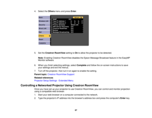 Page 67

4.
Select theOthers menuandpress Enter.
 5.
SettheCrestron RoomView settingtoOn toallow theprojector tobe detected.
 Note:
Enabling CrestronRoomView disablestheEpson Message Broadcast featureinthe EasyMP
 Monitor
software.
 6.
When youfinish selecting settings,selectComplete andfollow theon-screen instructions tosave
 your
settings andexitthemenus.
 7.
Turn offthe projector, thenturniton again toenable thesetting.
 Parent
topic:Crestron RoomView Support
 Related
references
 Projector
SetupSettings...