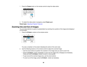 Page 99

1.
Press theFreeze buttononthe remote controltostop thevideo action.
 2.
Torestart thevideo action inprogress, pressFreeze again.
 Parent
topic:Adjusting ProjectorFeatures
 Zooming
IntoandOutofImages
 You
candraw attention toparts ofapresentation byzooming intoaportion ofthe image andenlarging it
 on
the screen.
 1.
Press theE-Zoom +button onthe remote control.
 You
seeacrosshair onthe screen indicating thecenter ofthe zoom area.
 2.
Use thefollowing buttonsonthe remote controltoadjust thezoomed...