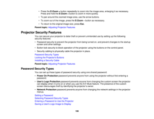 Page 108• Press the
E-Zoom +button repeatedly to zoom into the image area, enlarging it as necessary.
Press and hold the E-Zoom +button to zoom in more quickly.
• To pan around the zoomed image area, use the arrow buttons.
• To zoom out of the image, press the E-Zoom –button as necessary.
• To return to the original image size, press Esc.
Parent topic: Adjusting Projector Features
Projector Security Features You can secure your projector to deter theft or prevent unintended use by setting up the following...