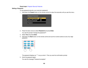 Page 109Parent topic:
Projector Security Features
Setting a Password To use password security, you must set a password.
1. Hold down the Freezebutton on the remote control for about five seconds until you see this menu.
2. Press the down arrow to select Passwordand pressEnter.
You see the prompt Change the password?.
3. Select Yesand press Enter.
4. Hold down the Numbutton on the remote control and use the numeric buttons to set a four-digit
password.
The password displays as **** as you enter it. Then you see...