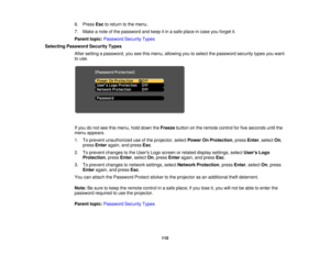 Page 1106. Press
Escto return to the menu.
7. Make a note of the password and keep it in a safe place in case you forget it.
Parent topic: Password Security Types
Selecting Password Security Types After setting a password, you see this menu, allowing you to select the password security types you want
to use.
If you do not see this menu, hold down the Freezebutton on the remote control for five seconds until the
menu appears.
1. To prevent unauthorized use of the projector, select Power On Protection, pressEnter,...