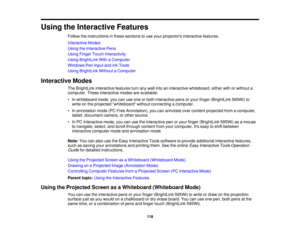 Page 118Using the Interactive Features
Follow the instructions in these sections to use your projectors interactive features.
Interactive Modes
Using the Interactive Pens
Using Finger Touch Interactivity
Using BrightLink With a Computer
Windows Pen Input and Ink Tools
Using BrightLink Without a Computer
Interactive Modes The BrightLink interactive features turn any wall into an interactive whiteboard, either with or without a
computer. These interactive modes are available:
• In whiteboard mode, you can use one...