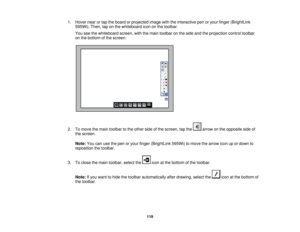 Page 1191. Hover near or tap the board or projected image with the interactive pen or your finger (BrightLink
595Wi). Then, tap on the whiteboard icon on the toolbar.
You see the whiteboard screen, with the main toolbar on the side and the projection control toolbar
on the bottom of the screen:
2. To move the main toolbar to the other side of the screen, tap the arrow on the opposite side of the screen.
Note: You can use the pen or your finger (BrightLink 595Wi) to move the arrow icon up or down to
reposition...