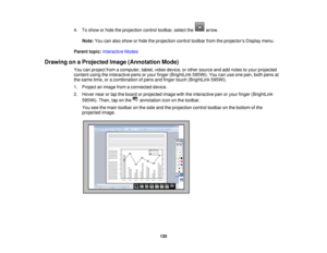 Page 1204. To show or hide the projection control toolbar, select the arrow.
Note: You can also show or hide the projection control toolbar from the projectors Display menu.
Parent topic: Interactive Modes
Drawing on a Projected Image (Annotation Mode) You can project from a computer, tablet, video device, or other source and add notes to your projected
content using the interactive pens or your finger (BrightLink 595Wi). You can use one pen, both pens at
the same time, or a combination of pens and finger touch...