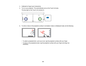 Page 1414. Calibrate for finger touch interactivity.
5. Turn on your projector. This automatically turns on the Touch Unit also.
The blue light on the Touch Unit remains lit.
6. To write or draw on the projection surface in annotation mode or whiteboard mode, do the following: • To select a projected item, such as an icon, tap the projection surface with your finger.
• To draw on the projected screen, tap the projection surface with your finger and drag it asnecessary.
141   