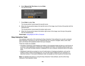 Page 1466. Select
Manual Adj. Pen Area and pressEnter.
You see this screen:
7. Press Enterto select Yes.
The mouse pointer moves toward the top left corner.
8. When the mouse pointer stops at the top left corner of the image, touch the tip of the pointer with the interactive pen.
The mouse pointer moves toward the bottom right corner.
9. When the mouse pointer stops at the bottom right corner of the image, touch the tip of the pointer with the interactive pen.
Parent topic: Using BrightLink With a Computer
Easy...