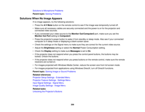 Page 209Solutions to Microphone Problems
Parent topic:
Solving Problems
Solutions When No Image Appears If no image appears, try the following solutions:
• Press theA/V Mutebutton on the remote control to see if the image was temporarily turned off.
• Make sure all necessary cables are securely connected and the power is on for the projector and connected video sources.
• If you connected your video source to the Monitor Out/Computer2port, make sure you set the
Monitor Out Port setting toComputer2.
• Press the...
