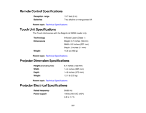 Page 227Remote Control Specifications
Reception range 19.7 feet (6 m)
Batteries Two alkaline or manganese AA
Parent topic: Technical Specifications
Touch Unit Specifications The Touch Unit comes with the BrightLink 595Wi model only.
Technology Infrared Laser (Class 1)
Dimensions Height: 3.7 inches (95 mm)
Width: 8.2 inches (207 mm)
Depth: 2 inches (51 mm)
Weight 15.9 oz (450 g)
Parent topic: Technical Specifications
Projector Dimension Specifications Height(excluding feet) 6.1 inches (155 mm)
Width 14.4 inches...