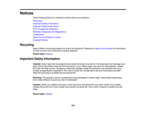 Page 233Notices
Check these sections for important notices about your projector.
Recycling
Important Safety Information
Important Safety Instructions
FCC Compliance Statement
Wireless Telegraphy Act Regulations
Trademarks
Open Source Software License
Copyright Notice
Recycling Epson offers a recycling program for end of life products. Please go to epson.com/recyclefor information
on how to return your products for proper disposal.
Parent topic: Notices
Important Safety Information Caution:Never look into the...