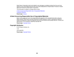 Page 285Seiko Epson Corporation shall not be liable for any damages or problems arising from the use of any
options or any consumable products other than those designated as Original Epson Products or Epson
Approved Products by Seiko Epson Corporation.
This information is subject to change without notice.
A Note Concerning Responsible Use of Copyrighted Materials
Copyright Attribution
Parent topic:
Notices
A Note Concerning Responsible Use of Copyrighted Materials Epson encourages each user to be responsible and...