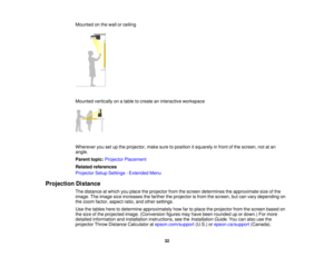 Page 32Mounted on the wall or ceiling
Mounted vertically on a table to create an interactive workspace
Wherever you set up the projector, make sure to position it squarely in front of the screen, not at an
angle.
Parent topic:
Projector Placement
Related references
Projector Setup Settings - Extended Menu
Projection Distance The distance at which you place the projector from the screen determines the approximate size of the
image. The image size increases the farther the projector is from the screen, but can...