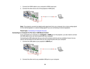 Page 391. Connect the HDMI cable to your computers HDMI output port.
2. Connect the other end to one of the projectors HDMI ports.
Note:
The projector converts the digital audio signal sent from your computer into a mono analog signal
for the internal speaker or a stereo analog signal if you are connecting to external speakers.
Parent topic: Connecting to Computer Sources
Connecting to a Computer for Pen Use or USB Mouse Control If you connected your computer to a ComputerorHDMI port on the projector, you also...
