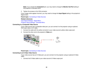 Page 43Note:
If you choose the Computer2port, you may need to change the Monitor Out Portsetting in
the projectors Extended menu.
3. Tighten the screws on the VGA connector.
If your image colors appear incorrect, you may need to change the Input Signalsetting in the projectors
Signal menu.
Parent topic: Connecting to Video Sources
Related references
Input Signal Settings - Signal Menu
Projector Setup Settings - Extended Menu
Connecting to a Composite Video Source If your video source has a composite video port,...