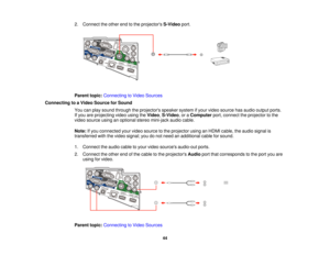 Page 442. Connect the other end to the projectors
S-Videoport.
Parent topic: Connecting to Video Sources
Connecting to a Video Source for Sound You can play sound through the projectors speaker system if your video source has audio output ports.
If you are projecting video using the Video,S-Video, or a Computerport, connect the projector to the
video source using an optional stereo mini-jack audio cable.
Note: If you connected your video source to the projector using an HDMI cable, the audio signal is...