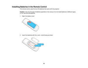 Page 52Installing Batteries in the Remote Control
The remote control uses the two AA batteries that came with the projector.
Caution:Use only the type of batteries specified in this manual. Do not install batteries of different types,
or mix new and old batteries.
1. Open the battery cover.
2. Insert the batteries with the +and –ends facing as shown.
52   