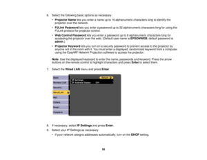 Page 586. Select the following basic options as necessary:
•Projector Name lets you enter a name up to 16 alphanumeric characters long to identify the
projector over the network.
• PJLink Password lets you enter a password up to 32 alphanumeric characters long for using the
PJLink protocol for projector control.
• Web Control Password lets you enter a password up to 8 alphanumeric characters long for
accessing the projector over the web. (Default user name is EPSONWEB; default password is
admin.)
• Projector...