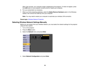 Page 63After a few minutes, your computer image is displayed by the projector. If it does not appear, press
the
LAN button on your projector remote control or restart your computer.
6. Run your presentation as necessary.
7. When you finish projecting wirelessly, select the Safely Remove Hardwareoption in the Windows
taskbar, then remove the USB key from your computer.
Note: You may need to restart your computer to reactivate your wireless LAN connection.
Parent topic: Wireless Network Projection
Selecting...