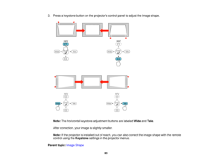 Page 833. Press a keystone button on the projectors control panel to adjust the image shape.
Note: The horizontal keystone adjustment buttons are labeled WideandTele.
After correction, your image is slightly smaller.
Note: If the projector is installed out of reach, you can also correct the image shape with the remote
control using the Keystonesettings in the projector menus.
Parent topic: Image Shape
83   