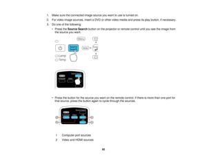 Page 921. Make sure the connected image source you want to use is turned on.
2. For video image sources, insert a DVD or other video media and press its play button, if necessary.
3. Do one of the following:
• Press the Source Search button on the projector or remote control until you see the image from
the source you want.
• Press the button for the source you want on the remote control. If there is more than one port for that source, press the button again to cycle through the sources.
1 Computer port...