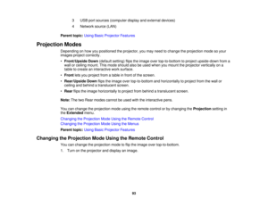 Page 933 USB port sources (computer display and external devices)
4 Network source (LAN)
Parent topic: Using Basic Projector Features
Projection Modes Depending on how you positioned the projector, you may need to change the projection mode so your
images project correctly.
•Front/Upside Down (default setting) flips the image over top-to-bottom to project upside-down from a
wall or ceiling mount. This mode should also be used when you mount the projector vertically on a
table to create an interactive work...