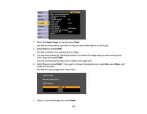 Page 1133. Select the
Users Logosetting and press Enter.
You see a prompt asking if you want to use the displayed image as a users logo.
4. Select Yesand press Enter.
You see a selection box overlaying your image.
5. Use the arrow buttons on the remote control to surround the image area you want to use as the Users Logo and press Enter.
You see a prompt asking if you want to select this image area.
6. Select Yesand press Enter. (If you want to change the selected area, select No, pressEnter, and
repeat the last...