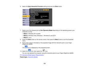 Page 1236. Select the
Easy Interactive Function setting and press theEnterbutton.
7. Select one of the following as the Pen Operation Modedepending on the operating system your
computer is using:
• Mode 1: Windows XP or earlier
• Mode 2: Windows Vista, Windows 7, Windows 8, and OS X
• Mode 3: Linux
8. Press the Enterbutton on the remote control, then press the Menubutton to exit the Extended
menu.
9. Hover near or tap on the board or the projected image with the interactive pen or your finger (BrightLink...