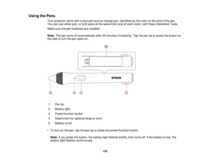 Page 125Using the Pens
Your projector came with a blue pen and an orange pen, identified by the color on the end of the pen.
You can use either pen, or both pens at the same time (one of each color), with Easy Interactive Tools.
Make sure the pen batteries are installed.
Note:The pen turns off automatically after 20 minutes of inactivity. Tap the pen tip or press the button on
the side to turn the pen back on.
1 Pen tip
2 Battery light
3 Power/function button
4 Attachment for optional strap or cord
5 Battery...