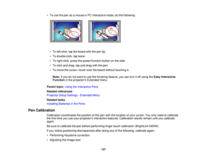 Page 127• To use the pen as a mouse in PC Interactive mode, do the following:
• To left-click, tap the board with the pen tip.
• To double-click, tap twice.
• To right-click, press the power/function button on the side.
• To click and drag, tap and drag with the pen.
• To move the cursor, hover over the board without touching it.Note: If you do not want to use the hovering feature, you can turn it off using the Easy Interactive
Function in the projectors Extended menu.
Parent topic: Using the Interactive Pens...