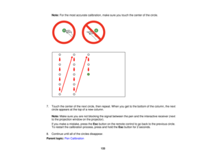 Page 133Note:
For the most accurate calibration, make sure you touch the center of the circle.
7. Touch the center of the next circle, then repeat. When you get to the bottom of the column, the next circle appears at the top of a new column.
Note: Make sure you are not blocking the signal between the pen and the interactive receiver (next
to the projection window on the projector).
If you make a mistake, press the Escbutton on the remote control to go back to the previous circle.
To restart the calibration...