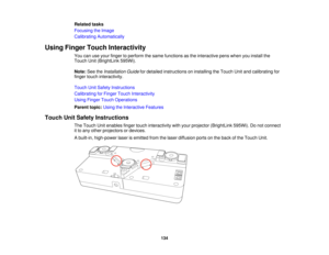 Page 134Related tasks
Focusing the Image
Calibrating Automatically
Using Finger Touch Interactivity You can use your finger to perform the same functions as the interactive pens when you install the
Touch Unit (BrightLink 595Wi).
Note:See the Installation Guide for detailed instructions on installing the Touch Unit and calibrating for
finger touch interactivity.
Touch Unit Safety Instructions
Calibrating for Finger Touch Interactivity
Using Finger Touch Operations
Parent topic: Using the Interactive Features...