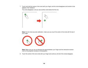 Page 1397. Touch and hold the center of the circle with your finger until the circle disappears and another circle
appears, then release it.
The circle disappears, and you see another circle below the first one.
Note: For the most accurate calibration, make sure you touch the center of the circle with the tip of
your finger.
Note: Make sure you are not blocking the signal between your finger and the interactive receiver
(next to the projection window on the projector).
8. Touch the center of the next circle with...