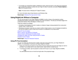 Page 150• To annotate your PowerPoint slides in Slideshow mode, press the button on the side of the interactive
pen or press the projection surface with your finger for about 3 seconds, and select Pointer Options >
Pen from the pop-up menu.
Note: This also works in Windows XP Tablet PC Edition.
For more information about these features, see Windows Help.
Parent topic: Windows Pen Input and Ink Tools
Using BrightLink Without a Computer You can use the pens or your finger (BrightLink 595Wi) to write or draw on the...