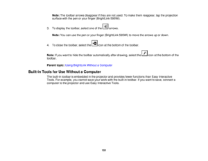 Page 151Note:
The toolbar arrows disappear if they are not used. To make them reappear, tap the projection
surface with the pen or your finger (BrightLink 595Wi).
3. To display the toolbar, select one of the arrows. Note: You can use the pen or your finger (BrightLink 595Wi) to move the arrows up or down.
4. To close the toolbar, select the icon at the bottom of the toolbar.
Note: If you want to hide the toolbar automatically after drawing, select the icon at the bottom of the
toolbar.
Parent topic: Using...