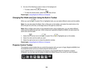 Page 1543. Do one of the following to write or draw on the background.
• To erase, select the Eraser tool.
• To clear the whole screen, select the Clear all tool.
Parent topic: Using BrightLink Without a Computer
Changing Pen Width and Color Using the Built-in Toolbar
When you use the custom Pen or highlighter tools, you can select different colors and line widths.
Note:You can also select the Black, Red, or Blue pen on the toolbar, and select the small circle on the
left of the pen for a thin line, or the large...