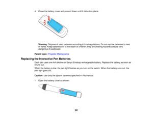 Page 2014. Close the battery cover and press it down until it clicks into place.
Warning: Dispose of used batteries according to local regulations. Do not expose batteries to heat
or flame. Keep batteries out of the reach of children; they are choking hazards and are very
dangerous if swallowed.
Parent topic: Projector Maintenance
Replacing the Interactive Pen Batteries Each pen uses one AA alkaline or Sanyo Eneloop rechargeable battery. Replace the battery as soon as
it runs out.
When the battery is low, the...